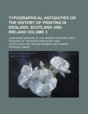 Book cover for Typographical Antiquities or the History of Printing in England, Scotland and Ireland; Containing Memoirs of Our Ancient Printers, and a Register of the Books Printed by Them Volume 3