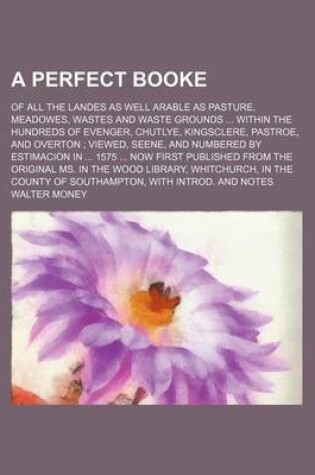 Cover of A Perfect Booke; Of All the Landes as Well Arable as Pasture, Meadowes, Wastes and Waste Grounds ... Within the Hundreds of Evenger, Chutlye, Kingsclere, Pastroe, and Overton; Viewed, Seene, and Numbered by Estimacion in ... 1575 ... Now First Published from