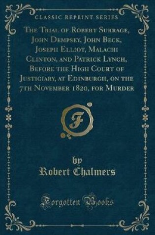 Cover of The Trial of Robert Surrage, John Dempsey, John Beck, Joseph Elliot, Malachi Clinton, and Patrick Lynch, Before the High Court of Justiciary, at Edinburgh, on the 7th November 1820, for Murder (Classic Reprint)