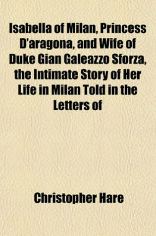 Cover of Isabella of Milan, Princess D'Aragona, and Wife of Duke Gian Galeazzo Sforza, the Intimate Story of Her Life in Milan Told in the Letters of