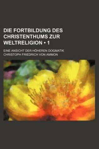 Cover of Die Fortbildung Des Christenthums Zur Weltreligion (1); Eine Ansicht Der Hoheren Dogmatik