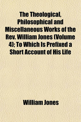 Book cover for The Theological, Philosophical and Miscellaneous Works of the REV. William Jones; To Which Is Prefixed a Short Account of His Life and Writings Volume 4
