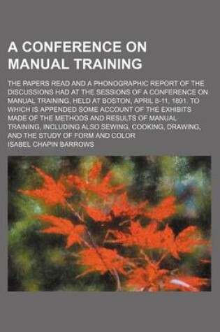 Cover of A Conference on Manual Training; The Papers Read and a Phonographic Report of the Discussions Had at the Sessions of a Conference on Manual Training, Held at Boston, April 8-11, 1891. to Which Is Appended Some Account of the Exhibits Made of the Methods a
