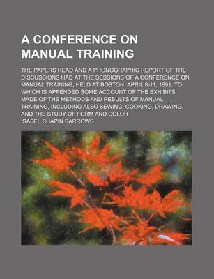 Book cover for A Conference on Manual Training; The Papers Read and a Phonographic Report of the Discussions Had at the Sessions of a Conference on Manual Training, Held at Boston, April 8-11, 1891. to Which Is Appended Some Account of the Exhibits Made of the Methods a