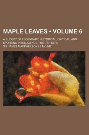 Cover of Maple Leaves (Volume 6); A Budget of Legendary, Historical, Critical, and Sporting Intelligence. [1st-7th Ser.]