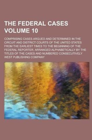 Cover of The Federal Cases; Comprising Cases Argued and Determined in the Circuit and District Courts of the United States from the Earliest Times to the Beginning of the Federal Reporter, Arranged Alphabetically by the Titles of the Volume 10