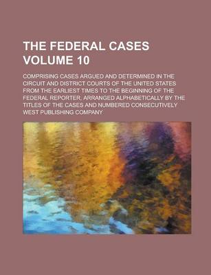 Book cover for The Federal Cases; Comprising Cases Argued and Determined in the Circuit and District Courts of the United States from the Earliest Times to the Beginning of the Federal Reporter, Arranged Alphabetically by the Titles of the Volume 10