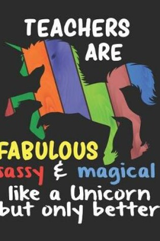 Cover of Teachers are Fabulous Sassy & Magical Like a Unicorn But Only Better