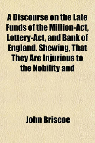 Cover of A Discourse on the Late Funds of the Million-ACT, Lottery-ACT, and Bank of England. Shewing, That They Are Injurious to the Nobility and