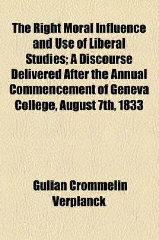 Cover of The Right Moral Influence and Use of Liberal Studies; A Discourse Delivered After the Annual Commencement of Geneva College, August 7th, 1833