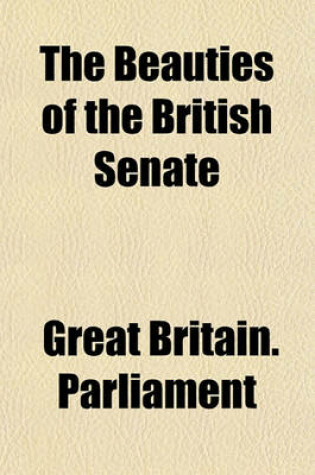 Cover of The Beauties of the British Senate; Taken from the Debates of the Lords and Commons, from the Beginning of the Administration of Sir Robert Walpole, to the End of the Second Session of the Administration of the Right Hon. William Volume 2