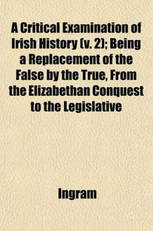 Cover of A Critical Examination of Irish History (V. 2); Being a Replacement of the False by the True, from the Elizabethan Conquest to the Legislative