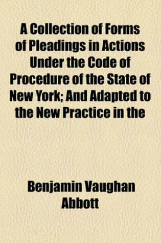 Cover of A Collection of Forms of Pleadings in Actions Under the Code of Procedure of the State of New York; And Adapted to the New Practice in the