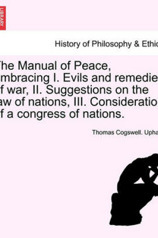 Cover of The Manual of Peace, Embracing I. Evils and Remedies of War, II. Suggestions on the Law of Nations, III. Consideration of a Congress of Nations.