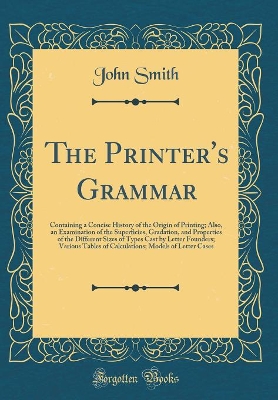 Book cover for The Printer's Grammar: Containing a Concise History of the Origin of Printing; Also, an Examination of the Superficies, Gradation, and Properties of the Different Sizes of Types Cast by Letter Founders; Various Tables of Calculations; Models of Letter Cas