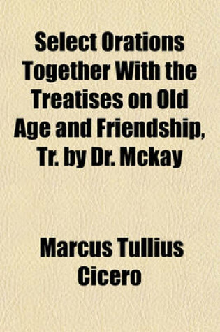 Cover of Select Orations Together with the Treatises on Old Age and Friendship, Tr. by Dr. McKay