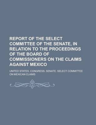 Book cover for Report of the Select Committee of the Senate, in Relation to the Proceedings of the Board of Commissioners on the Claims Against Mexico