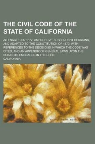 Cover of The Civil Code of the State of California; As Enacted in 1872, Amended at Subsequent Sessions, and Adapted to the Constitution of 1879, with References to the Decisions in Which the Code Was Cited, and an Appendix of General Laws Upon the