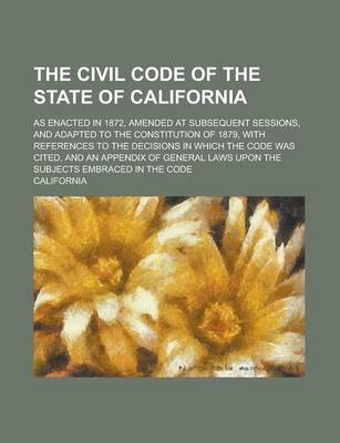 Book cover for The Civil Code of the State of California; As Enacted in 1872, Amended at Subsequent Sessions, and Adapted to the Constitution of 1879, with References to the Decisions in Which the Code Was Cited, and an Appendix of General Laws Upon the