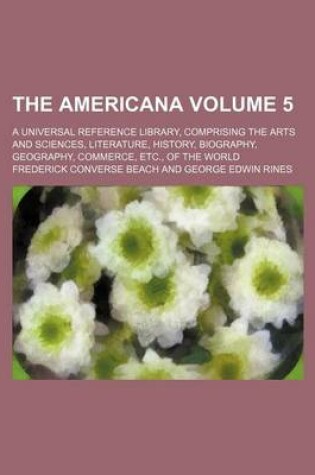 Cover of The Americana Volume 5; A Universal Reference Library, Comprising the Arts and Sciences, Literature, History, Biography, Geography, Commerce, Etc., of the World