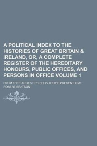 Cover of A Political Index to the Histories of Great Britain & Ireland, Or, a Complete Register of the Hereditary Honours, Public Offices, and Persons in Office Volume 1; From the Earliest Periods to the Present Time