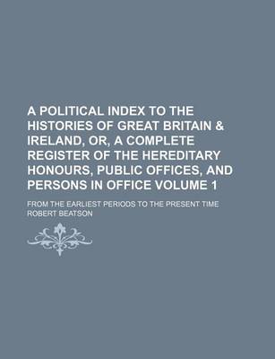 Book cover for A Political Index to the Histories of Great Britain & Ireland, Or, a Complete Register of the Hereditary Honours, Public Offices, and Persons in Office Volume 1; From the Earliest Periods to the Present Time