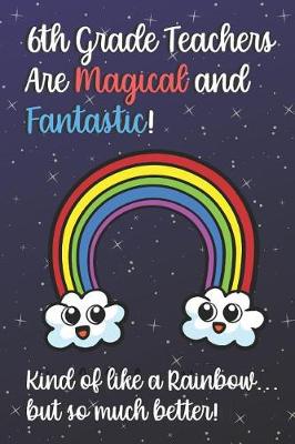 Book cover for 6th Grade Teachers Are Magical and Fantastic! Kind of Like A Rainbow, But So Much Better!