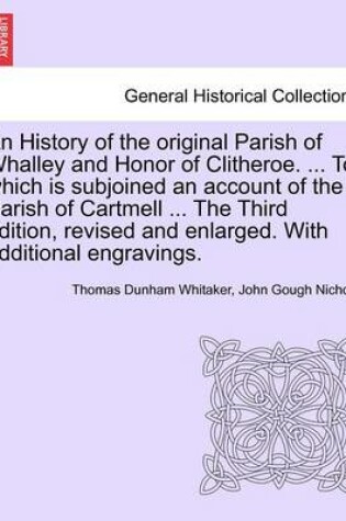 Cover of An History of the Original Parish of Whalley and Honor of Clitheroe. ... to Which Is Subjoined an Account of the Parish of Cartmell ... the Third Edition, Revised and Enlarged. with Additional Engravings. Vol. I.