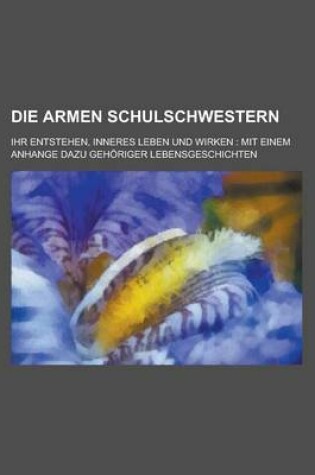 Cover of Die Armen Schulschwestern; Ihr Entstehen, Inneres Leben Und Wirken Mit Einem Anhange Dazu Gehoriger Lebensgeschichten