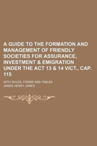 Cover of A Guide to the Formation and Management of Friendly Societies for Assurance, Investment & Emigration Under the ACT 13 & 14 Vict., Cap. 115; With Rules, Forms and Tables