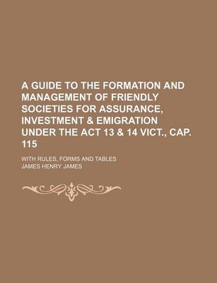 Book cover for A Guide to the Formation and Management of Friendly Societies for Assurance, Investment & Emigration Under the ACT 13 & 14 Vict., Cap. 115; With Rules, Forms and Tables