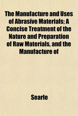 Book cover for The Manufacture and Uses of Abrasive Materials; A Concise Treatment of the Nature and Preparation of Raw Materials, and the Manufacture of