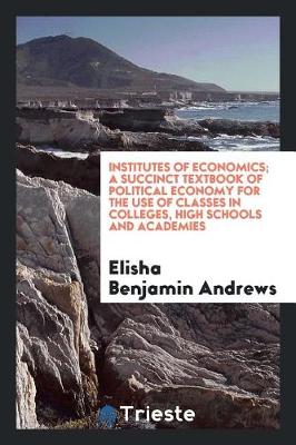 Book cover for Institutes of Economics; A Succinct Textbook of Political Economy for the Use of Classes in Colleges, High Schools and Academies