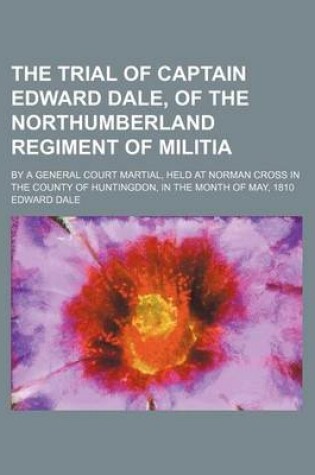 Cover of The Trial of Captain Edward Dale, of the Northumberland Regiment of Militia; By a General Court Martial, Held at Norman Cross in the County of Huntingdon, in the Month of May, 1810