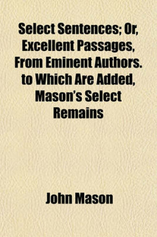 Cover of Select Sentences; Or, Excellent Passages, from Eminent Authors. to Which Are Added, Mason's Select Remains