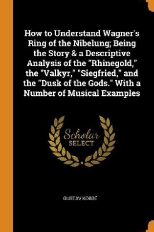 Cover of How to Understand Wagner's Ring of the Nibelung; Being the Story & a Descriptive Analysis of the Rhinegold, the Valkyr, Siegfried, and the Dusk of the Gods. with a Number of Musical Examples