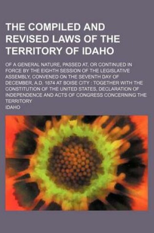 Cover of The Compiled and Revised Laws of the Territory of Idaho; Of a General Nature, Passed AT, or Continued in Force by the Eighth Session of the Legislative Assembly, Convened on the Seventh Day of December, A.D. 1874 at Boise City