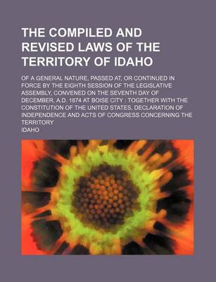 Book cover for The Compiled and Revised Laws of the Territory of Idaho; Of a General Nature, Passed AT, or Continued in Force by the Eighth Session of the Legislative Assembly, Convened on the Seventh Day of December, A.D. 1874 at Boise City