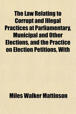 Book cover for The Law Relating to Corrupt and Illegal Practices at Parliamentary, Municipal and Other Elections, and the Practice on Election Petitions, with