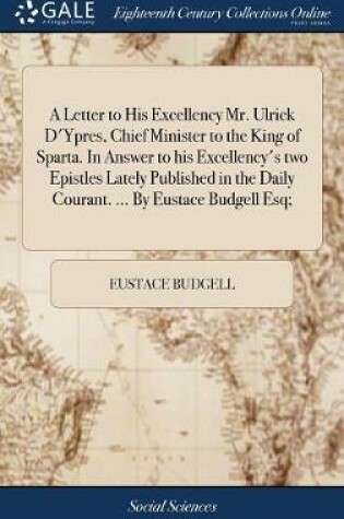 Cover of A Letter to His Excellency Mr. Ulrick d'Ypres, Chief Minister to the King of Sparta. in Answer to His Excellency's Two Epistles Lately Published in the Daily Courant. ... by Eustace Budgell Esq;