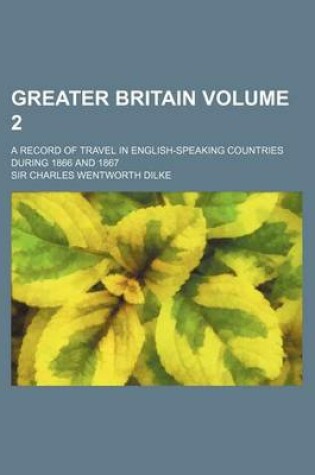 Cover of Greater Britain Volume 2; A Record of Travel in English-Speaking Countries During 1866 and 1867