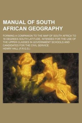 Cover of Manual of South African Geography; Forming a Companion to the Map of South Africa to 16 Degrees South Latitude, Intended for the Use of the Upper Classes in Government Schools and Candidates for the Civil Service
