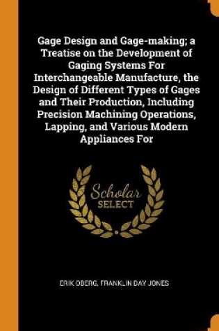 Cover of Gage Design and Gage-Making; A Treatise on the Development of Gaging Systems for Interchangeable Manufacture, the Design of Different Types of Gages and Their Production, Including Precision Machining Operations, Lapping, and Various Modern Appliances for