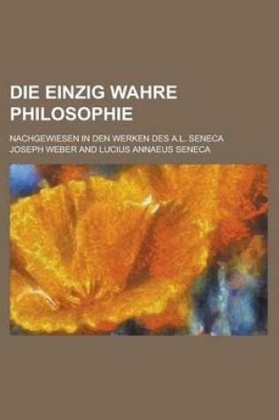 Cover of Die Einzig Wahre Philosophie; Nachgewiesen in Den Werken Des A.L. Seneca