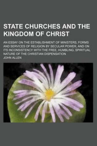 Cover of State Churches and the Kingdom of Christ; An Essay on the Establishment of Ministers, Forms and Services of Religion by Secular Power, and on Its Inconsistency with the Free, Humbling, Spiritual Nature of the Christian Dispensation