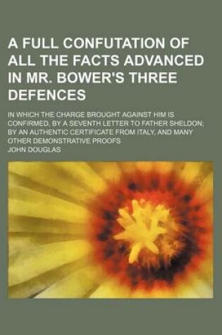 Cover of A Full Confutation of All the Facts Advanced in Mr. Bower's Three Defences; In Which the Charge Brought Against Him Is Confirmed, by a Seventh Letter to Father Sheldon; By an Authentic Certificate from Italy, and Many Other Demonstrative Proofs