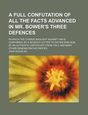 Book cover for A Full Confutation of All the Facts Advanced in Mr. Bower's Three Defences; In Which the Charge Brought Against Him Is Confirmed, by a Seventh Letter to Father Sheldon; By an Authentic Certificate from Italy, and Many Other Demonstrative Proofs