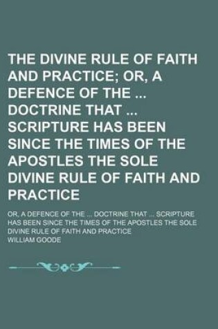 Cover of The Divine Rule of Faith and Practice; Or, a Defence of the Doctrine That Scripture Has Been Since the Times of the Apostles the Sole Divine Rule of Faith and Practice. Or, a Defence of the Doctrine That Scripture Has Been Since the Times of the Apostles the S