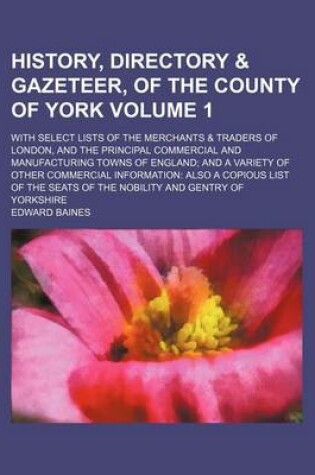 Cover of History, Directory & Gazeteer, of the County of York; With Select Lists of the Merchants & Traders of London, and the Principal Commercial and Manufacturing Towns of England and a Variety of Other Commercial Information Also a Volume 1