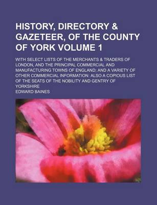 Book cover for History, Directory & Gazeteer, of the County of York; With Select Lists of the Merchants & Traders of London, and the Principal Commercial and Manufacturing Towns of England and a Variety of Other Commercial Information Also a Volume 1